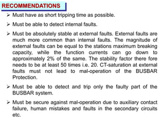 RECOMMENDATIONS
 Must have as short tripping time as possible.
 Must be able to detect internal faults.
 Must be absolutely stable at external faults. External faults are
much more common than internal faults. The magnitude of
external faults can be equal to the stations maximum breaking
capacity, while the function currents can go down to
approximately 2% of the same. The stability factor there fore
needs to be at least 50 times i.e. 20. CT-saturation at external
faults must not lead to mal-operation of the BUSBAR
Protection.
 Must be able to detect and trip only the faulty part of the
BUSBAR system.
 Must be secure against mal-operation due to auxiliary contact
failure, human mistakes and faults in the secondary circuits
etc.
 