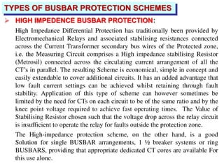 TYPES OF BUSBAR PROTECTION SCHEMES
 HIGH IMPEDENCE BUSBAR PROTECTION:
High Impedance Differential Protection has traditionally been provided by
Electromechanical Relays and associated stabilising resistances connected
across the Current Transformer secondary bus wires of the Protected zone,
i.e. the Measuring Circuit comprises a High impedance stabilising Resistor
(Metrosil) connected across the circulating current arrangement of all the
CT’s in parallel. The resulting Scheme is economical, simple in concept and
easily extendable to cover additional circuits. It has an added advantage that
low fault current settings can be achieved whilst retaining through fault
stability. Application of this type of scheme can however sometimes be
limited by the need for CTs on each circuit to be of the same ratio and by the
knee point voltage required to achieve fast operating times. The Value of
Stabilising Resistor chosen such that the voltage drop across the relay circuit
is insufficient to operate the relay for faults outside the protection zone.
The High-impedance protection scheme, on the other hand, is a good
Solution for single BUSBAR arrangements, 1 ½ breaker systems or ring
BUSBARS, providing that appropriate dedicated CT cores are available For
this use alone.
 