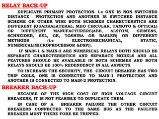 RELAY BACK-UP
DUPLICATE PRIMARY PROTECTION. i.e ONE IS NON SWITCHED
DISTANCE PROTECTION AND ANOTHER IS SWITCHED DISTANCE
SCHEME OR OTHER WISE BOTH SCHEMES CHARECTERSTICS ARE
DIFFERENT (QUADRALATERAL, MHO CIRCULAR, TAMOTO & OPTICAL)
OR DIFFERENT MANUFACTURERS(ABB, ALSTOM, SIEMENS,
SCHNEIDER, SEL, GE, TOSHIBA OR BASLER) OR DIFFERENT
METHODS (i.e ELECTROMECHANICAL, STATIC,
NUMERICAL{MICROPROCESSOR &DSP}).
IF MAIN-1 & MAIN-2 ARE NUMERICAL RELAYS BOTH SHOULD BE
SEPARATE CHARECTERESTICS AND SEPARATE MODELS AND ALL
FEATURES SHOULD BE AVAILABLE IN BOTH SCHEMES AND BOTH
RELAYS SHOULD BE 100% REDENDENCY IN ALL ASPECTS.
TO INCREASE THE SECURITY, THE CIRCUIT BREAKER HAS TWO
TRIP COILS, ONE IS CONNECTED TO MAIN-1 PROTECTION AND
ANOTHER IS CONNECTED TO MAIN-2 PROTECTION.
BREAKER BACK-UP
BECAUSE OF THE HIGH COST OF HIGH VOLTAGE CIRCUIT
BREAKERS, IT IS NOT FEASIBLE TO DUPLICATE THEM.
IN CASE OF A BREAKER FAILURE THE OTHER CIRCUIT
BREAKERS CONNECTED TO THE SAME BUS AS THE FAULTED
BREAKER MUST THERE FORE BE TRIPPED.
 