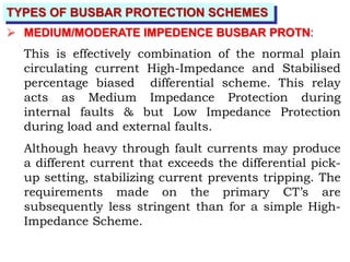 TYPES OF BUSBAR PROTECTION SCHEMES
 MEDIUM/MODERATE IMPEDENCE BUSBAR PROTN:
This is effectively combination of the normal plain
circulating current High-Impedance and Stabilised
percentage biased differential scheme. This relay
acts as Medium Impedance Protection during
internal faults & but Low Impedance Protection
during load and external faults.
Although heavy through fault currents may produce
a different current that exceeds the differential pick-
up setting, stabilizing current prevents tripping. The
requirements made on the primary CT’s are
subsequently less stringent than for a simple High-
Impedance Scheme.
 