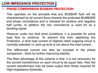 LOW IMPEDANCE PROTECTION
 PHASE COMPARISION BUSBAR PROTECTION:
This operates on the principle that any BUSBAR fault will be
characterised by all current flows towards the protected BUSBARS
and phase coincidence and is checked for positive and negative
half cycles. In addition the non coincidence is used for as a
blocking signal.
However under low fault level conditions, it is possible for some
load flow to continue. To prevent this from stabilising the
Protection, a fault load current of Highest rated outgoing circuit is
normally selected i.e. pick-up level is set above the load current.
The differential current can also be included in the phase
comparison , there by further improving stability.
The Main advantage of this scheme is that, it is not necessary for
the current transformers on each circuit to be equal ratio. Also the
current transformers may be lower output than those required for
High-Impedance Schemes.
 
