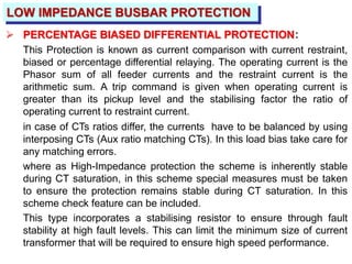 LOW IMPEDANCE BUSBAR PROTECTION
 PERCENTAGE BIASED DIFFERENTIAL PROTECTION:
This Protection is known as current comparison with current restraint,
biased or percentage differential relaying. The operating current is the
Phasor sum of all feeder currents and the restraint current is the
arithmetic sum. A trip command is given when operating current is
greater than its pickup level and the stabilising factor the ratio of
operating current to restraint current.
in case of CTs ratios differ, the currents have to be balanced by using
interposing CTs (Aux ratio matching CTs). In this load bias take care for
any matching errors.
where as High-Impedance protection the scheme is inherently stable
during CT saturation, in this scheme special measures must be taken
to ensure the protection remains stable during CT saturation. In this
scheme check feature can be included.
This type incorporates a stabilising resistor to ensure through fault
stability at high fault levels. This can limit the minimum size of current
transformer that will be required to ensure high speed performance.
 
