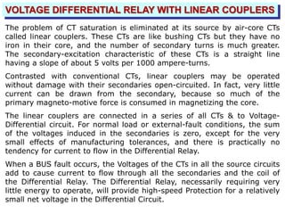 VOLTAGE DIFFERENTIAL RELAY WITH LINEAR COUPLERS
The problem of CT saturation is eliminated at its source by air-core CTs
called linear couplers. These CTs are like bushing CTs but they have no
iron in their core, and the number of secondary turns is much greater.
The secondary-excitation characteristic of these CTs is a straight line
having a slope of about 5 volts per 1000 ampere-turns.
Contrasted with conventional CTs, linear couplers may be operated
without damage with their secondaries open-circuited. In fact, very little
current can be drawn from the secondary, because so much of the
primary magneto-motive force is consumed in magnetizing the core.
The linear couplers are connected in a series of all CTs & to Voltage-
Differential circuit. For normal load or external-fault conditions, the sum
of the voltages induced in the secondaries is zero, except for the very
small effects of manufacturing tolerances, and there is practically no
tendency for current to flow in the Differential Relay.
When a BUS fault occurs, the Voltages of the CTs in all the source circuits
add to cause current to flow through all the secondaries and the coil of
the Differential Relay. The Differential Relay, necessarily requiring very
little energy to operate, will provide high-speed Protection for a relatively
small net voltage in the Differential Circuit.
 