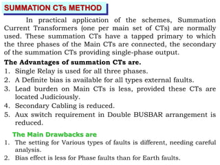 SUMMATION CTs METHOD
In practical application of the schemes, Summation
Current Transformers (one per main set of CTs) are normally
used. These summation CTs have a tapped primary to which
the three phases of the Main CTs are connected, the secondary
of the summation CTs providing single-phase output.
The Advantages of summation CTs are.
1. Single Relay is used for all three phases.
2. A Definite bias is available for all types external faults.
3. Lead burden on Main CTs is less, provided these CTs are
located Judiciously.
4. Secondary Cabling is reduced.
5. Aux switch requirement in Double BUSBAR arrangement is
reduced.
The Main Drawbacks are
1. The setting for Various types of faults is different, needing careful
analysis.
2. Bias effect is less for Phase faults than for Earth faults.
 
