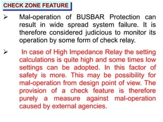 CHECK ZONE FEATURE
 Mal-operation of BUSBAR Protection can
result in wide spread system failure. It is
therefore considered judicious to monitor its
operation by some form of check relay.
 In case of High Impedance Relay the setting
calculations is quite high and some times low
settings can be adopted. In this factor of
safety is more. This may be possibility for
mal-operation from design point of view. The
provision of a check feature is therefore
purely a measure against mal-operation
caused by external agencies.
 