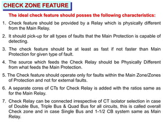 CHECK ZONE FEATURE
The ideal check feature should posses the following characteristics:
1. Check feature should be provided by a Relay which is physically different
from the Main Relay.
2. It should pick-up for all types of faults that the Main Protection is capable of
detecting.
3. The check feature should be at least as fast if not faster than Main
Protection for given type of fault.
4. The source which feeds the Check Relay should be Physically Different
from what feeds the Main Protection.
5. The Check feature should operate only for faults within the Main Zone/Zones
of Protection and not for external faults.
6. A separate cores of CTs for Check Relay is added with the ratios same as
for the Main Relay.
7. Check Relay can be connected irrespective of CT isolator selection in case
of Double Bus, Triple Bus & Quad Bus for all circuits, this is called overall
Check zone and in case Single Bus and 1-1/2 CB system same as Main
Relay.
 