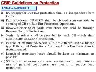 CBIP Guidelines on Protection
SPECIAL COMMENTS
i) DC Supply for Bus Bar protection shall be independent from
feeder.
ii) Faults between CB & CT shall be cleared from one side by
opening of CB on Bus Bar Protection Operation.
iii) However clearing of Fault from other side shall be through
Breaker Failure Protection.
iv) 3–ph trip relays shall be provided for each CB which shall
also initiate LBB/BFR Protection.
v) in case of existing SS where CTs are different ratios, biased
type Differential Protection/ Numerical Bus Bar Protection is
recommended.
vi) Length of secondary leads should be kept as minimum as
possible.
vii) Where lead runs are excessive, an increase in wire size or
use of parallel conductors are meant to reduce lead
resistance.
 