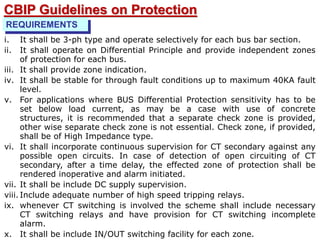 REQUIREMENTS
i. It shall be 3-ph type and operate selectively for each bus bar section.
ii. It shall operate on Differential Principle and provide independent zones
of protection for each bus.
iii. It shall provide zone indication.
iv. It shall be stable for through fault conditions up to maximum 40KA fault
level.
v. For applications where BUS Differential Protection sensitivity has to be
set below load current, as may be a case with use of concrete
structures, it is recommended that a separate check zone is provided,
other wise separate check zone is not essential. Check zone, if provided,
shall be of High Impedance type.
vi. It shall incorporate continuous supervision for CT secondary against any
possible open circuits. In case of detection of open circuiting of CT
secondary, after a time delay, the effected zone of protection shall be
rendered inoperative and alarm initiated.
vii. It shall be include DC supply supervision.
viii. Include adequate number of high speed tripping relays.
ix. whenever CT switching is involved the scheme shall include necessary
CT switching relays and have provision for CT switching incomplete
alarm.
x. It shall be include IN/OUT switching facility for each zone.
CBIP Guidelines on Protection
 