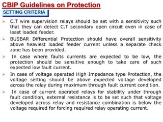  C.T wire supervision relays should be set with a sensitivity such
that they can detect C.T secondary open circuit even in case of
least loaded feeder.
 BUSBAR Differential Protection should have overall sensitivity
above heaviest loaded feeder current unless a separate check
zone has been provided.
 In case where faults currents are expected to be low, the
protection should be sensitive enough to take care of such
expected low fault current.
 In case of voltage operated High Impedance type Protection, the
voltage setting should be above expected voltage developed
across the relay during maximum through fault current condition.
 In case of current operated relays for stability under through
fault condition, external resistance is to be set such that voltage
developed across relay and resistance combination is below the
voltage required for forcing required relay operating current.
SETTING CRITERIA
CBIP Guidelines on Protection
 