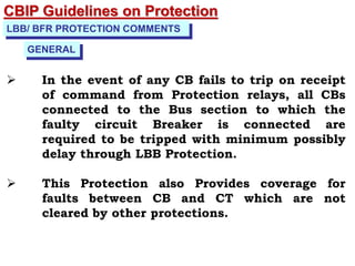 CBIP Guidelines on Protection
LBB/ BFR PROTECTION COMMENTS
 In the event of any CB fails to trip on receipt
of command from Protection relays, all CBs
connected to the Bus section to which the
faulty circuit Breaker is connected are
required to be tripped with minimum possibly
delay through LBB Protection.
 This Protection also Provides coverage for
faults between CB and CT which are not
cleared by other protections.
GENERAL
 