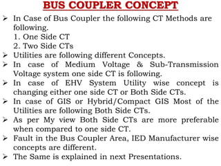 BUS COUPLER CONCEPT
 In Case of Bus Coupler the following CT Methods are
following.
1. One Side CT
2. Two Side CTs
 Utilities are following different Concepts.
 In case of Medium Voltage & Sub-Transmission
Voltage system one side CT is following.
 In case of EHV System Utility wise concept is
changing either one side CT or Both Side CTs.
 In case of GIS or Hybrid/Compact GIS Most of the
Utilities are following Both Side CTs.
 As per My view Both Side CTs are more preferable
when compared to one side CT.
 Fault in the Bus Coupler Area, IED Manufacturer wise
concepts are different.
 The Same is explained in next Presentations.
 