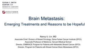 Nancy U. Lin, MD
Associate Chief, Division of Breast Oncology, Dana-Farber Cancer Institute (DFCI)
Associate Professor of Medicine, Harvard Medical School
Director, EMBRACE Program for Patients with Metastatic Breast Cancer (DFCI)
Director, Program for Patients with Breast Cancer Brain Metastases (DFCI)
Brain Metastasis:
Emerging Treatments and Reasons to be Hopeful
 