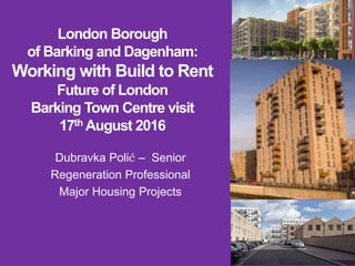 London Borough
of Barking and Dagenham:
Working with Build to Rent
Future of London
Barking Town Centre visit
17th August 2016
Dubravka Polić – Senior
Regeneration Professional
Major Housing Projects
 