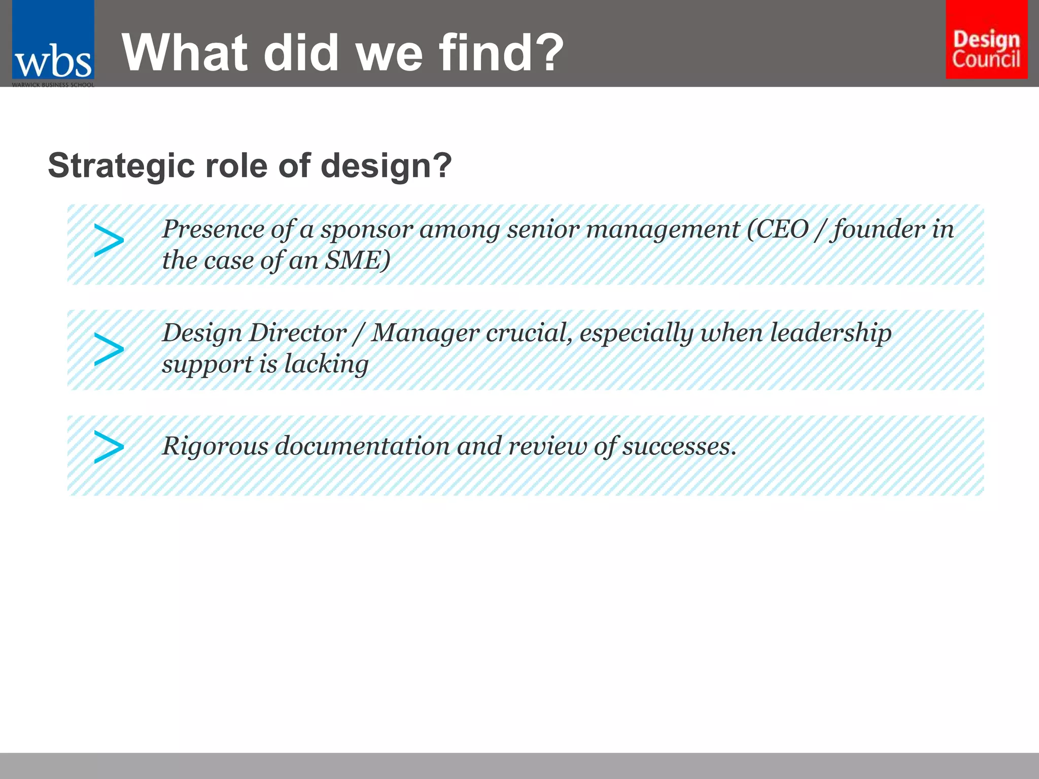 What did we find?
Strategic role of design?

>

Presence of a sponsor among senior management (CEO / founder in
the case of an SME)

>

Design Director / Manager crucial, especially when leadership
support is lacking

>

Rigorous documentation and review of successes.

 