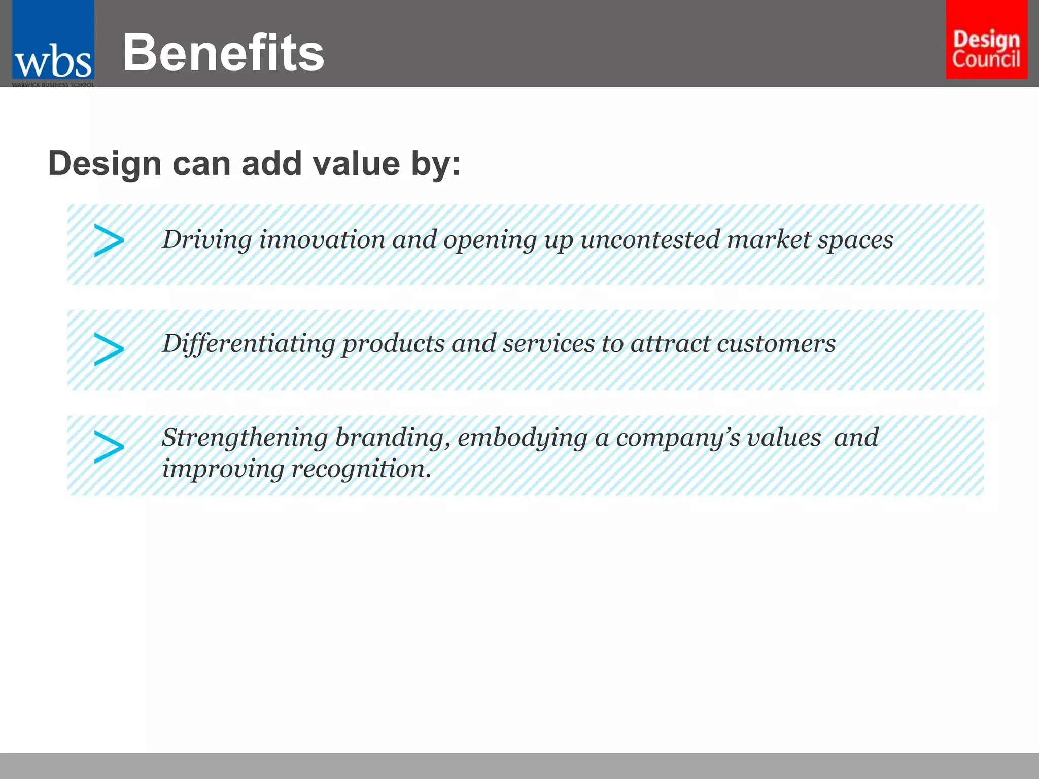 Benefits
Design can add value by:

>

Driving innovation and opening up uncontested market spaces

>

Differentiating products and services to attract customers

>

Strengthening branding, embodying a company’s values and
improving recognition.

 