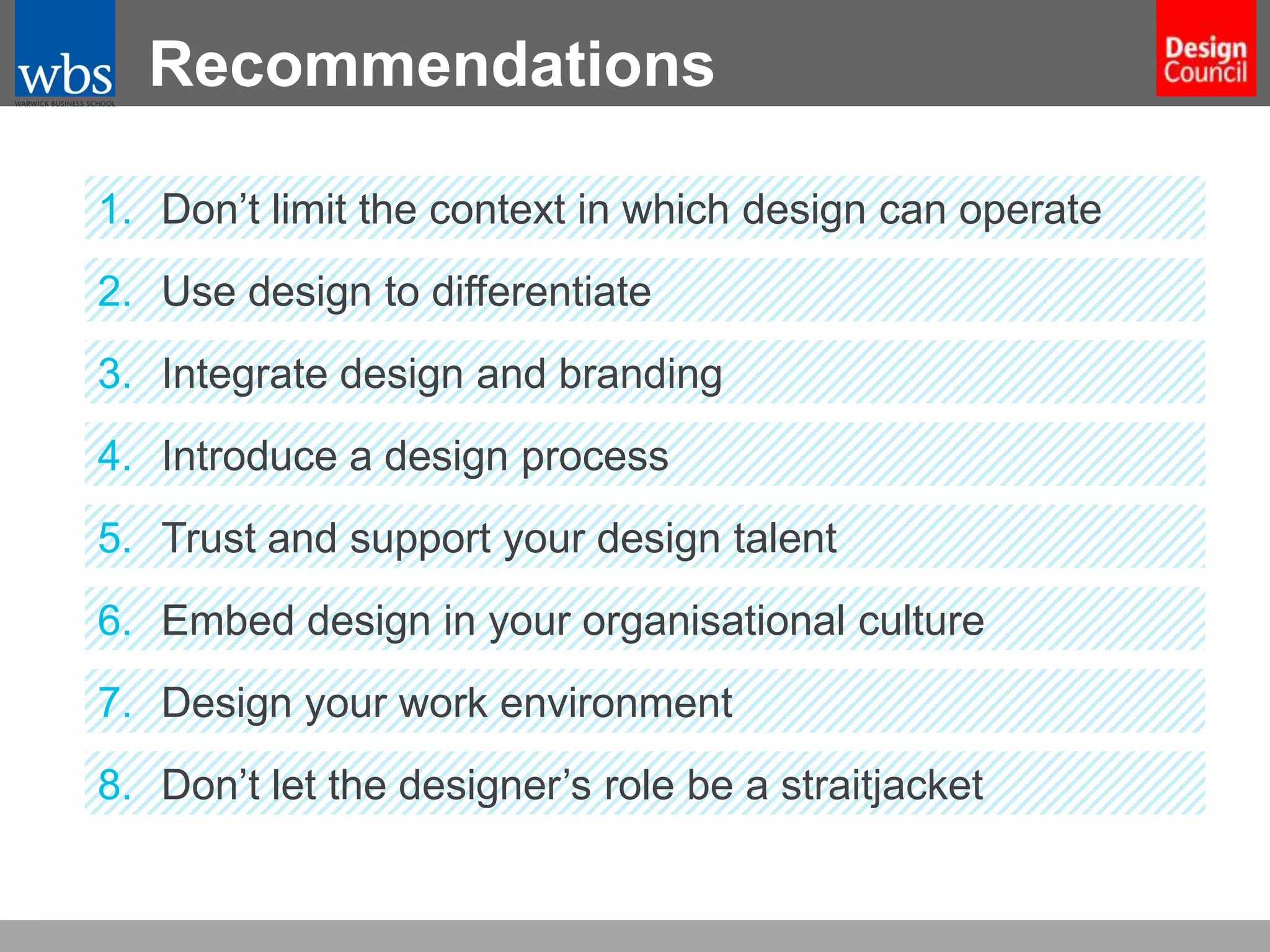 Recommendations
1. Don’t limit the context in which design can operate
2. Use design to differentiate
3. Integrate design and branding

4. Introduce a design process
5. Trust and support your design talent
6. Embed design in your organisational culture
7. Design your work environment
8. Don’t let the designer’s role be a straitjacket

 