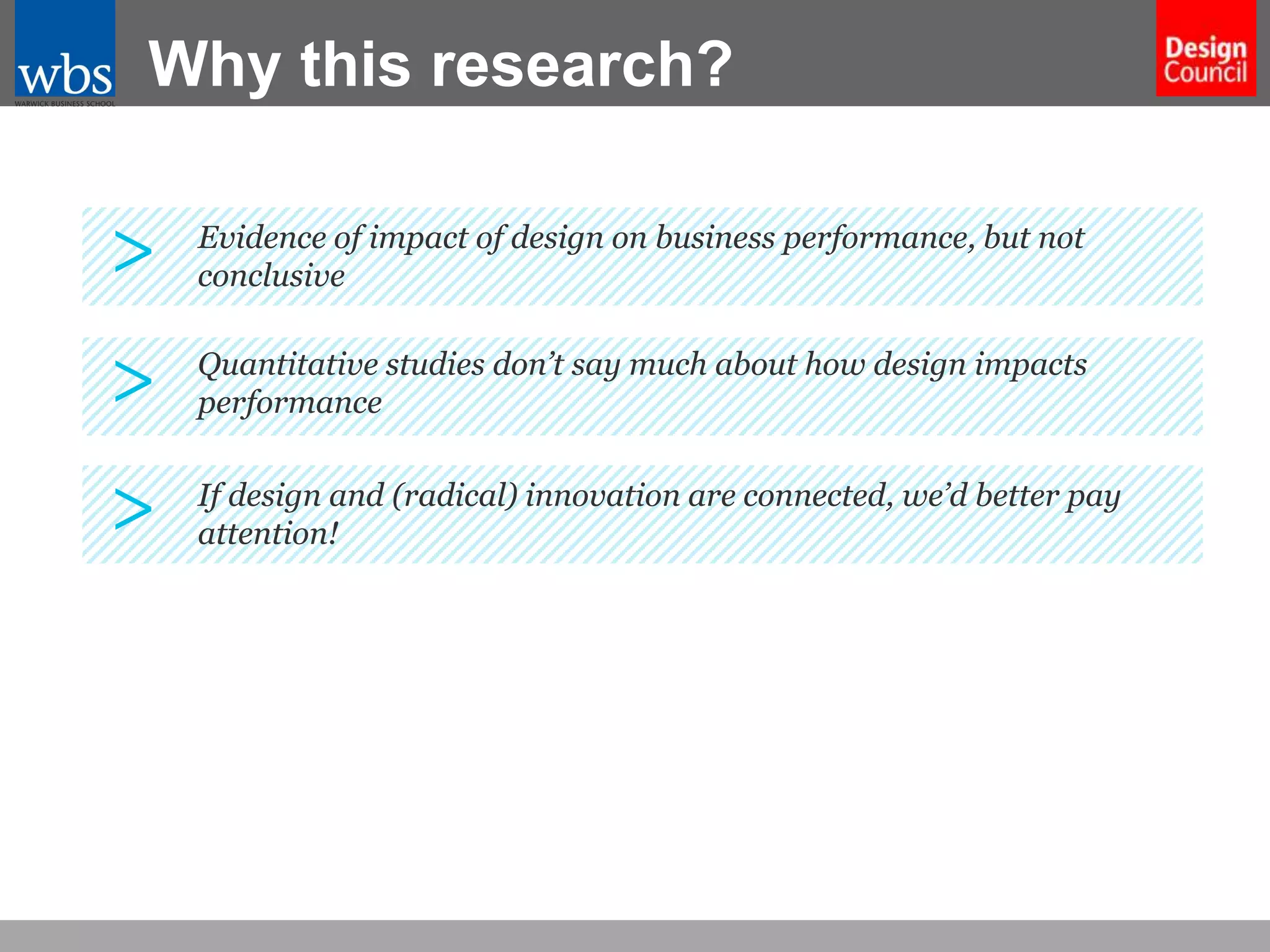 Why this research?

>

Evidence of impact of design on business performance, but not
conclusive

>

Quantitative studies don’t say much about how design impacts
performance

>

If design and (radical) innovation are connected, we’d better pay
attention!

 