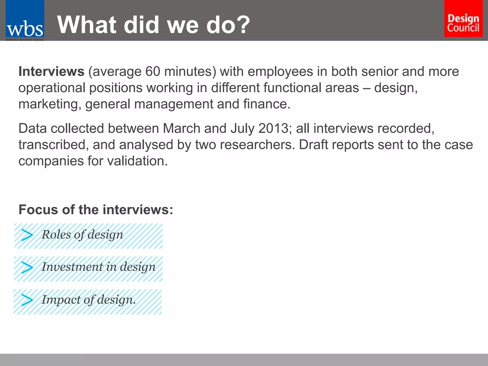 What did we do?
Interviews (average 60 minutes) with employees in both senior and more
operational positions working in different functional areas – design,
marketing, general management and finance.
Data collected between March and July 2013; all interviews recorded,
transcribed, and analysed by two researchers. Draft reports sent to the case
companies for validation.

Focus of the interviews:

> Roles of design
> Investment in design
> Impact of design.

 