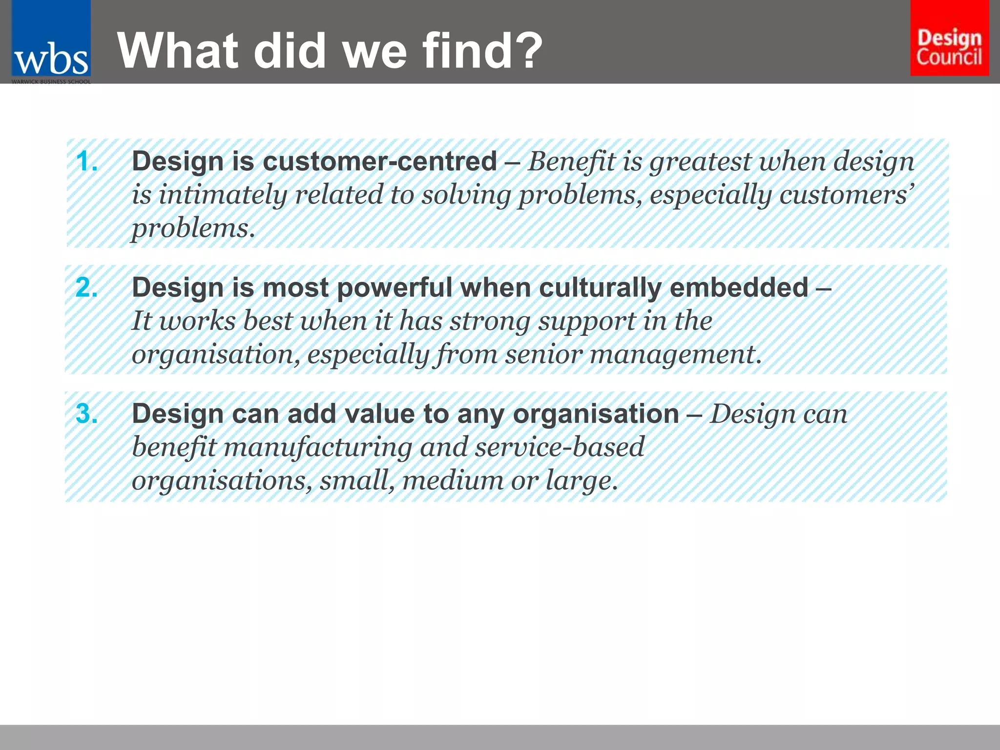 What did we find?
1.

Design is customer-centred – Benefit is greatest when design
is intimately related to solving problems, especially customers’
problems.

2.

Design is most powerful when culturally embedded –
It works best when it has strong support in the
organisation, especially from senior management.

3.

Design can add value to any organisation – Design can
benefit manufacturing and service-based
organisations, small, medium or large.

 