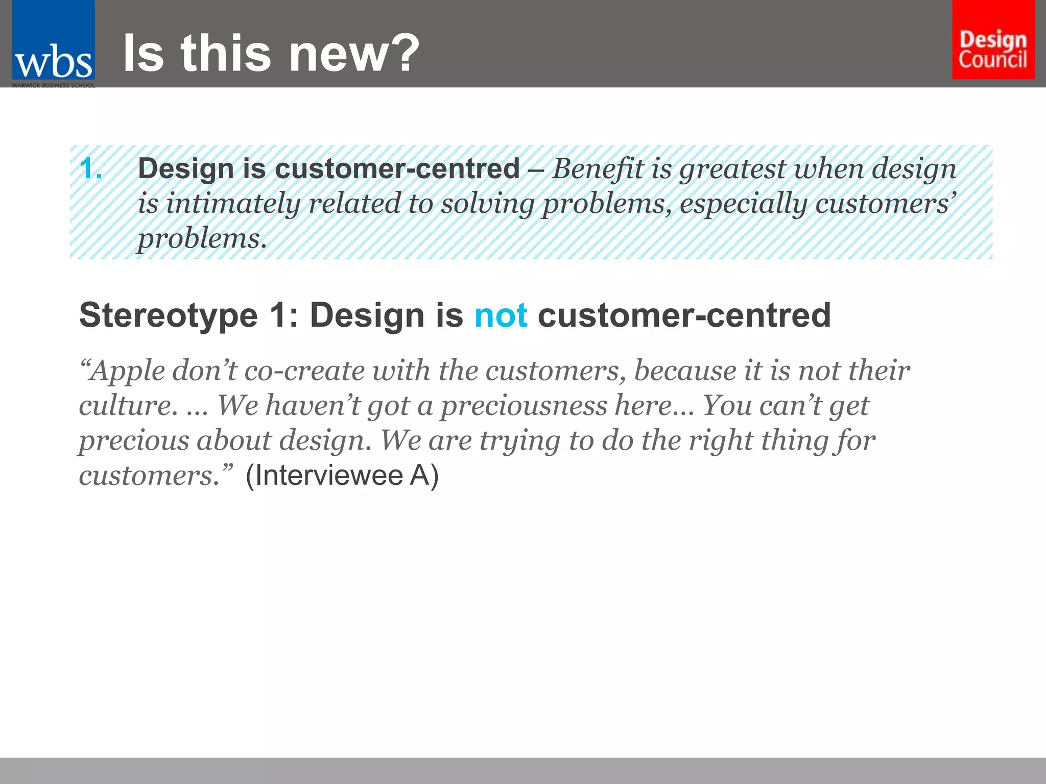 Is this new?
1.

Design is customer-centred – Benefit is greatest when design
is intimately related to solving problems, especially customers’
problems.

Stereotype 1: Design is not customer-centred
“Apple don’t co-create with the customers, because it is not their
culture. … We haven’t got a preciousness here… You can’t get
precious about design. We are trying to do the right thing for
customers.” (Interviewee A)

 
