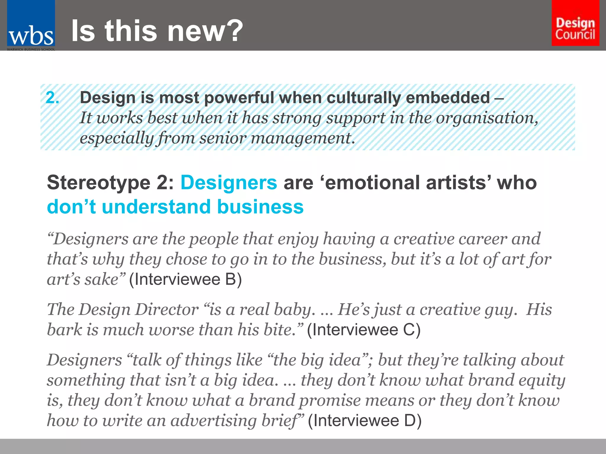 Is this new?
2.

Design is most powerful when culturally embedded –
It works best when it has strong support in the organisation,
especially from senior management.

Stereotype 2: Designers are ‘emotional artists’ who
don’t understand business
“Designers are the people that enjoy having a creative career and
that’s why they chose to go in to the business, but it’s a lot of art for
art’s sake” (Interviewee B)
The Design Director “is a real baby. … He’s just a creative guy. His
bark is much worse than his bite.” (Interviewee C)
Designers “talk of things like “the big idea”; but they’re talking about
something that isn’t a big idea. … they don’t know what brand equity
is, they don’t know what a brand promise means or they don’t know
how to write an advertising brief” (Interviewee D)

 