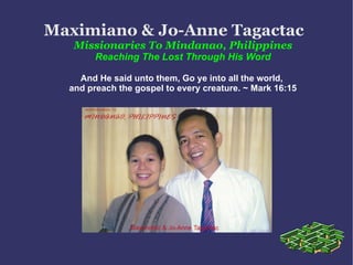 Maximiano & Jo-Anne Tagactac   Missionaries To Mindanao, Philippines Reaching The Lost Through His Word And He said unto them, Go ye into all the world,  and preach the gospel to every creature. ~ Mark 16:15 