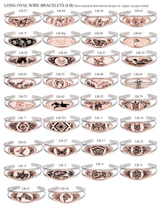 LONG OVAL WIRE BRACELETS (LB) Silver plated & diamond cut designs on   copper. Lacquer coated.
        LB-37                 LB-44                  LB-56                       LB-63




        LB- 9                 LB-9sp                 LB-68                       LB-65




        LB-28                   LB-26                 LB-57                        LB-19




        LB-83                 LB-55                  LB-46                       LB-64




        LB-75                 LB-42                  LB-32                       LB-79




        LB- 7                 LB-721                 LB- 1                        LB-18




                                LB-12                 LB-17                       LB-22
        LB-81




                                LB- 5                LB- 6                        LB- 8
        LB- 4




          LB-11                  LB-38
 