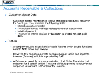 © The Lubrizol Corporation 2011, all rights reserved
Accounts Receivable & Collections
 Customer Master Data
– Customer master maintenance follows standard procedures. However,
for Brazil, you must maintain the following fields:
• Interest calculation indicator
• This indicator is used to charge interest payment for overdue items.
• Individual payment
• This must be entered because a “duplicata” is created for each open
item.
 Fatura
– A company usually issues Notas Fiscais Faturas which double functions
as both Nota Fiscal and Invoice.
– However, few companies create separate Notas Fiscais and separate
invoices (Faturas), which is supported by SAP
– A Fatura can possibly be a summarization of all Notas Fiscais for that
customer for a certain period. This kind of Fatura printing is however not
supported in standard SAP or Country Solution
 