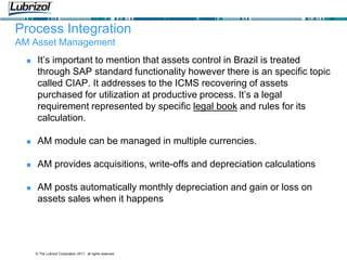 © The Lubrizol Corporation 2011, all rights reserved
Process Integration
AM Asset Management
 It’s important to mention that assets control in Brazil is treated
through SAP standard functionality however there is an specific topic
called CIAP. It addresses to the ICMS recovering of assets
purchased for utilization at productive process. It’s a legal
requirement represented by specific legal book and rules for its
calculation.
 AM module can be managed in multiple currencies.
 AM provides acquisitions, write-offs and depreciation calculations
 AM posts automatically monthly depreciation and gain or loss on
assets sales when it happens
 