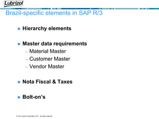 © The Lubrizol Corporation 2011, all rights reserved
Brazil-specific elements in SAP R/3
 Hierarchy elements
 Master data requirements
– Material Master
– Customer Master
– Vendor Master
 Nota Fiscal & Taxes
 Bolt-on’s
 