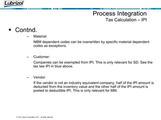© The Lubrizol Corporation 2011, all rights reserved
 Contnd.
– Material:
NBM dependent codes can be overwritten by specific material dependent
codes as exceptions.
– Customer:
Companies can be exempted from IPI. This is only relevant for SD. See the
tax law IPI in blue above.
– Vendor:
If the vendor is not an industry equivalent company, half of the IPI amount is
deducted from the inventory value and the other half of the IPI amount is
posted to deductible IPI. This is only relevant for MM.
Process Integration
Tax Calculation – IPI
 
