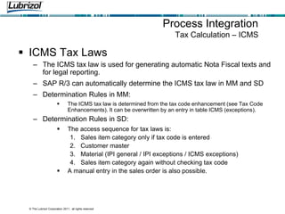 © The Lubrizol Corporation 2011, all rights reserved
Process Integration
Tax Calculation – ICMS
 ICMS Tax Laws
– The ICMS tax law is used for generating automatic Nota Fiscal texts and
for legal reporting.
– SAP R/3 can automatically determine the ICMS tax law in MM and SD
– Determination Rules in MM:
 The ICMS tax law is determined from the tax code enhancement (see Tax Code
Enhancements). It can be overwritten by an entry in table ICMS (exceptions).
– Determination Rules in SD:
 The access sequence for tax laws is:
1. Sales item category only if tax code is entered
2. Customer master
3. Material (IPI general / IPI exceptions / ICMS exceptions)
4. Sales item category again without checking tax code
 A manual entry in the sales order is also possible.
 