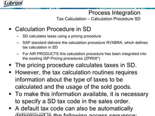 © The Lubrizol Corporation 2011, all rights reserved
Process Integration
Tax Calculation – Calculation Procedure SD
 Calculation Procedure in SD
– SD calculates taxes using a pricing procedure
– SAP standard delivers the calculation procedure RVXBRA, which defines
tax calculation in SD
– For AIR PRODUCTS this calculation procedure has been integrated into
the existing ISP Pricing procedures (ZPR00*)
 The pricing procedure calculates taxes in SD.
 However, the tax calculation routines requires
information about the type of taxes to be
calculated and the usage of the sold goods.
 To make this information available, it is necessary
to specify a SD tax code in the sales order.
 A default tax code can also be automatically
 