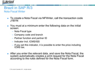 © The Lubrizol Corporation 2011, all rights reserved
Brazil in SAP R/3
Nota Fiscal Writer
 To create a Nota Fiscal via NFWriter, call the transaction code
J1B1N
 You must at a minimum enter the following data on the initial
screen:
– Nota Fiscal type
– Company code and branch
– Partner function and partner ID
– Indicator Incl. ICMS/ISS
– If you set this indicator, it is possible to enter the price including
ICMS tax.
 After you enter the relevant data, and save the Nota Fiscal, the
system automatically creates a print request for the Nota Fiscal
according to the rules defined for the Nota Fiscal form.
 