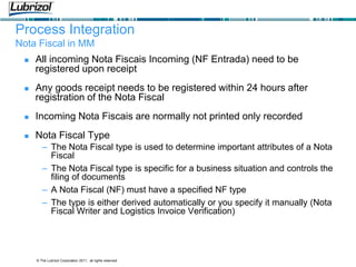 © The Lubrizol Corporation 2011, all rights reserved
Process Integration
Nota Fiscal in MM
 All incoming Nota Fiscais Incoming (NF Entrada) need to be
registered upon receipt
 Any goods receipt needs to be registered within 24 hours after
registration of the Nota Fiscal
 Incoming Nota Fiscais are normally not printed only recorded
 Nota Fiscal Type
– The Nota Fiscal type is used to determine important attributes of a Nota
Fiscal
– The Nota Fiscal type is specific for a business situation and controls the
filing of documents
– A Nota Fiscal (NF) must have a specified NF type
– The type is either derived automatically or you specify it manually (Nota
Fiscal Writer and Logistics Invoice Verification)
 