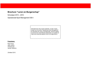 Brochure “Leren en Burgerschap”
Schooljaar 2015 – 2016
Operationeel Sport Management SB 4
Projectteam:
Elian Krops
Jelle Joustra
Thomas Vos
Sander Sikkema
20-Maart 2015
[Gemaakt door drie 4e jaars studenten, en één 3e jaars
student van het profiel “Operationeel Sport Management”
ter afronding van Leren en Burgerschap. Hiervoor hebben
we binnen de 4 verschillende onderwerpen van politiek tot
vitaal veel onderzoek gedaan binnen ons stage adres.]
 