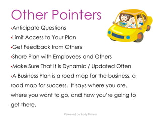Powered by Lady Bizness
Other Pointers
•Anticipate Questions
•Limit Access to Your Plan
•Get Feedback from Others
•Share Plan with Employees and Others
•Make Sure That It Is Dynamic / Updated Often
•A Business Plan is a road map for the business, a
road map for success. It says where you are,
where you want to go, and how you’re going to
get there.
 