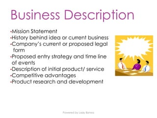 Powered by Lady Bizness
Business Description
•Mission Statement
•History behind idea or current business
•Company’s current or proposed legal
form
•Proposed entry strategy and time line
of events
•Description of initial product/ service
•Competitive advantages
•Product research and development
 
