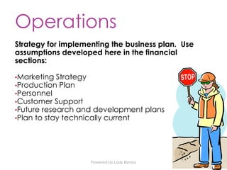 Powered by Lady Bizness
Operations
Strategy for implementing the business plan. Use
assumptions developed here in the financial
sections:
•Marketing Strategy
•Production Plan
•Personnel
•Customer Support
•Future research and development plans
•Plan to stay technically current
 