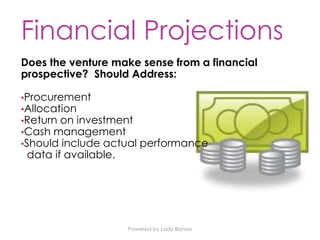 Powered by Lady Bizness
Financial Projections
Does the venture make sense from a financial
prospective? Should Address:
•Procurement
•Allocation
•Return on investment
•Cash management
•Should include actual performance
data if available.
 