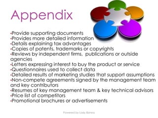Powered by Lady Bizness
Appendix
•Provide supporting documents
•Provides more detailed information
•Details explaining tax advantages
•Copies of patents, trademarks or copyrights
•Reviews by independent firms, publications or outside
agencies
•Letters expressing interest to buy the product or service
•Questionnaires used to collect data
•Detailed results of marketing studies that support assumptions
•Non-compete agreements signed by the management team
and key contributors
•Resumes of key management team & key technical advisors
•Price list of competitors
•Promotional brochures or advertisements
 