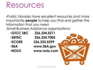 Powered by Lady Bizness
Resources
•Public Libraries have excellent resources and more
importantly people to help you find and gather the
information that you need
•Small Business Assistance organizations:
•GTCC SBC 336.334.5211
•SBTDC 336.334.7005
•SCORE 336.333.5399
•SBA www.SBA.gov
•NOLO www.nolo.com
 