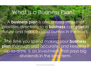Powered by Lady Bizness
A business plan is also a road map that
provides directions so a business can plan its
future and helps it avoid bumps in the road.
The time you spend making your business
plan thorough and accurate, and keeping it
up-to-date, is an investment that pays big
dividends in the long term.
What is a Business Plan?
 