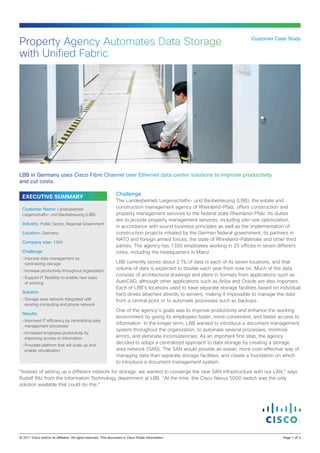 Property Agency Automates Data Storage                                                                                         Customer Case Study


with Unified Fabric




LBB in Germany uses Cisco Fibre Channel over Ethernet data center solutions to improve productivity
and cut costs.

                                                                  Challenge
  EXECUTIVE SUMMARY
                                                                  The Landesbetrieb Liegenschafts- und Baubetreuung (LBB), the estate and
  Customer Name: Landesbetrieb                                    construction management agency of Rheinland-Pfalz, offers construction and
  Liegenschafts- und Baubetreuung (LBB)                           property management services to the federal state Rheinland-Pfalz. Its duties
                                                                  are to provide property management services, including site-use optimization,
  Industry: Public Sector, Regional Government
                                                                  in accordance with sound business principles as well as the implementation of
  Location: Germany                                               construction projects initiated by the German federal government, its partners in
                                                                  NATO and foreign armed forces, the state of Rhineland-Palatinate and other third
  Company size: 1300
                                                                  parties. The agency has 1300 employees working in 25 offices in seven different
  Challenge                                                       cities, including the headquarters in Mainz.
  •	Improve data management by
    centralizing storage                                          LBB currently stores about 2 Tb of data in each of its seven locations, and that
  •	Increase productivity throughout organization
                                                                  volume of data is expected to double each year from now on. Much of the data
                                                                  consists of architectural drawings and plans in formats from applications such as
  •	Support IT flexibility to enable new ways
    of working                                                    AutoCAD, although other applications such as Ariba and Oracle are also important.
                                                                  Each of LBB’s locations used to have separate storage facilities based on individual
  Solution
                                                                  hard drives attached directly to servers, making it impossible to manage the data
  •	Storage area network integrated with                          from a central point or to automate processes such as backups.
    existing computing and phone network
                                                                  One of the agency’s goals was to improve productivity and enhance the working
  Results
                                                                  environment by giving its employees faster, more convenient, and better access to
  •	Improved IT efficiency by centralizing data
                                                                  information. In the longer term, LBB wanted to introduce a document management
    management processes
                                                                  system throughout the organization, to automate several processes, minimize
  •	Increased employee productivity by
    improving access to information                               errors, and eliminate inconsistencies. As an important first step, the agency
  •	Provided platform that will scale up and
                                                                  decided to adopt a centralized approach to data storage by creating a storage
    enable virtualization                                         area network (SAN). The SAN would provide an easier, more cost-effective way of
                                                                  managing data than separate storage facilities, and create a foundation on which
                                                                  to introduce a document management system.

“Instead of setting up a different network for storage, we wanted to converge the new SAN infrastructure with our LAN,” says
Rudolf Ritz from the Information Technology department at LBB. “At the time, the Cisco Nexus 5000 switch was the only
solution available that could do this.”




© 2011 Cisco and/or its affiliates. All rights reserved. This document is Cisco Public Information.                                           Page 1 of 3
 