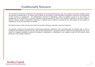 Confidentiality Statement
The information and opinions contained in this presentation are for background purposes only, do not purport to be full or complete and do
not constitute investment advice. No reliance may be placed, for any purpose, on the information and opinions contained in this presentation
or their accuracy or completeness. No representation, warranty or undertaking, express or implied, is given as to the accuracy or
completeness of the information or opinions contained in this presentation by either of the Southey Capital Ltd or by their respective
directors, officers, partners, shareholders, employees or affiliates and no liability is accepted by any such persons for the accuracy or
completeness of any such information or opinions.
The traded amounts, credits and other deal experience includes colleagues experience at previous employers.
The material contained in this presentation is based upon proprietary information and is provided purely for reference and, as such, is
confidential and intended for private use only. The text and statistical data, or any portion thereof, contained in this presentation may not be
stored in a computer, published, rewritten for broadcast or publication or redistributed in any medium, except with the express written
permission of the Southey Capital Ltd.
7
 