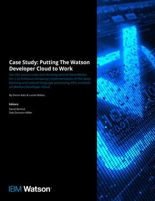 Case Study: Putting The Watson
Developer Cloud to Work
See the source code and thinking behind NewsMedia
Inc.’s (a fictitious company) implementation of the deep
learning and natural language processing APIs available
on Watson Developer Cloud.
By Doron Katz & Lucian Boboc
Editors:
David Berlind
Deb Donston-Miller
 