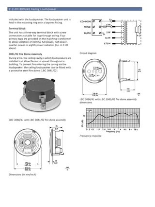 2 | LBC 3086/41 Ceiling Loudspeaker


included with the loudspeaker. The loudspeaker unit is
held in the mounting ring with a bayonet fitting.

Terminal Block
The unit has a three-way terminal block with screw
connections suitable for loop-through wiring. Four
primary taps are provided on the matching transformer
to allow selection of nominal full-power, half-power,
quarter-power or eighth power radiation (i.e. in 3 dB
steps).

3081/02 Fire Dome Assembly                                    Circuit diagram

During a fire, the ceiling cavity in which loudspeakers are
installed can allow flames to spread throughout a
building. To prevent fire entering the caving via the
loudspeaker, the ceiling loudspeaker can be fitted with
a protective steel fire dome (LBC 3081/02).




                                                              LBC 3086/41 with LBC 3081/02 fire dome assembly
                                                              dimensions




LBC 3086/41 with LBC 3081/02 fire dome assembly




                                                              Frequency response




Dimensions (in mm/inch)
 