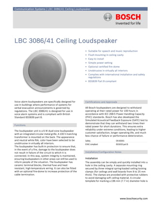 Communication Systems | LBC 3086/41 Ceiling Loudspeaker




LBC 3086/41 Ceiling Loudspeaker
                                                             ▶ Suitable for speech and music reproduction
                                                             ▶ Flush-mounting in ceiling cavity
                                                             ▶ Easy to install
                                                             ▶ Simple power setting
                                                             ▶ Optional certified fire dome
                                                             ▶ Unobtrusive in virtually all interiors
                                                             ▶ Complies with international installation and safety
                                                               regulations
                                                             ▶ BS5839 Part 8 compliant




Voice alarm loudspeakers are specifically designed for       Certifications and Approvals
use in buildings where performance of systems for
verbal evacuation announcements is governed by               All Bosch loudspeakers are designed to withstand
regulations. The LBC 3086/41 is designed for use in          operating at their rated power for 100 hours in
voice alarm systems and is compliant with British            accordance with IEC 268-5 Power Handling Capacity
Standard BS5839 part 8.                                      (PHC) standards. Bosch has also developed the
                                                             Simulated Acoustical Feedback Exposure (SAFE) test to
                                                             demonstrate that they can withstand two times their
Functions
                                                             rated power for short durations. This ensures extra
                                                             reliability under extreme conditions, leading to higher
The loudspeaker unit is a 6 W dual-cone loudspeaker
                                                             customer satisfaction, longer operating life, and much
with an integrated circular metal grille. A 100 V matching
                                                             less chance of failure or performance deterioration.
transformer is mounted on the back. The appearance
and neutral white RAL color have been selected to be         Safety                       EN 60065
unobtrusive in virtually all interiors.                      EVAC compliant               BS5839 part 8
The loudspeaker has built-in protection to ensure that,
in the event of a fire, damage to the loudspeaker does
not result in failure of the circuit to which it is          Installation/Configuration Notes
connected. In this way, system integrity is maintained,
ensuring loudspeakers in other areas can still be used to    Installation
inform people of the situation. The loudspeaker has          The assembly can be simply and quickly installed into a
ceramic terminal blocks, thermal fuse and heat-              hole in the ceiling cavity. A separate mounting ring
resistant, high-temperature wiring. It can also be fitted    secured by three integral spring-loaded ceiling locking
with an optional fire-dome to increase protection of the     clamps (for ceilings and wall boards from 9 to 25 mm
cable termination.                                           thick). The clamps are provided with protective rubbers
                                                             to avoid damaging soft ceiling material. A circular
                                                             template for marking a 196 mm (7.7 in) diameter hole is




                                                                                              www.boschsecurity.com
 