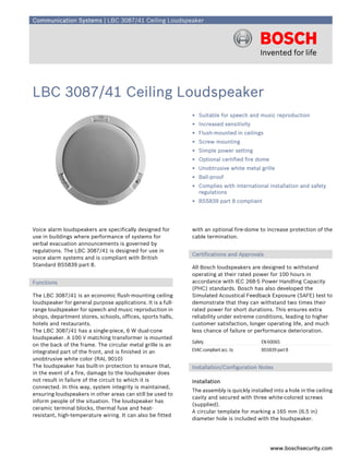 Communication Systems | LBC 3087/41 Ceiling Loudspeaker




LBC 3087/41 Ceiling Loudspeaker
                                                              ▶ Suitable for speech and music reproduction
                                                              ▶ Increased sensitivity
                                                              ▶ Flush-mounted in ceilings
                                                              ▶ Screw mounting
                                                              ▶ Simple power setting
                                                              ▶ Optional certified fire dome
                                                              ▶ Unobtrusive white metal grille
                                                              ▶ Ball-proof
                                                              ▶ Complies with international installation and safety
                                                                regulations
                                                              ▶ BS5839 part 8 compliant




Voice alarm loudspeakers are specifically designed for        with an optional fire-dome to increase protection of the
use in buildings where performance of systems for             cable termination.
verbal evacuation announcements is governed by
regulations. The LBC 3087/41 is designed for use in
                                                              Certifications and Approvals
voice alarm systems and is compliant with British
Standard BS5839 part 8.                                       All Bosch loudspeakers are designed to withstand
                                                              operating at their rated power for 100 hours in
Functions                                                     accordance with IEC 268-5 Power Handling Capacity
                                                              (PHC) standards. Bosch has also developed the
The LBC 3087/41 is an economic flush-mounting ceiling         Simulated Acoustical Feedback Exposure (SAFE) test to
loudspeaker for general purpose applications. It is a full-   demonstrate that they can withstand two times their
range loudspeaker for speech and music reproduction in        rated power for short durations. This ensures extra
shops, department stores, schools, offices, sports halls,     reliability under extreme conditions, leading to higher
hotels and restaurants.                                       customer satisfaction, longer operating life, and much
The LBC 3087/41 has a single-piece, 6 W dual-cone             less chance of failure or performance deterioration.
loudspeaker. A 100 V matching transformer is mounted
                                                              Safety                       EN 60065
on the back of the frame. The circular metal grille is an
integrated part of the front, and is finished in an           EVAC compliant acc. to       BS5839 part 8
unobtrusive white color (RAL 9010)
The loudspeaker has built-in protection to ensure that,       Installation/Configuration Notes
in the event of a fire, damage to the loudspeaker does
not result in failure of the circuit to which it is           Installation
connected. In this way, system integrity is maintained,
                                                              The assembly is quickly installed into a hole in the ceiling
ensuring loudspeakers in other areas can still be used to
                                                              cavity and secured with three white-colored screws
inform people of the situation. The loudspeaker has
                                                              (supplied).
ceramic terminal blocks, thermal fuse and heat-
                                                              A circular template for marking a 165 mm (6.5 in)
resistant, high-temperature wiring. It can also be fitted
                                                              diameter hole is included with the loudspeaker.




                                                                                               www.boschsecurity.com
 