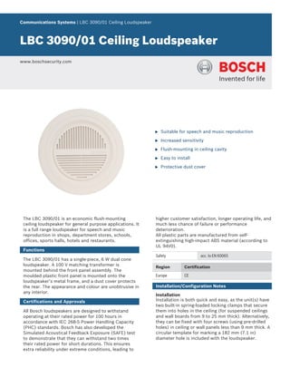 Communications Systems | LBC 3090/01 Ceiling Loudspeaker



LBC 3090/01 Ceiling Loudspeaker
www.boschsecurity.com




                                                            u   Suitable for speech and music reproduction

                                                            u   Increased sensitivity

                                                            u   Flush-mounting in ceiling cavity

                                                            u   Easy to install

                                                            u   Protective dust cover




 The LBC 3090/01 is an economic flush-mounting              higher customer satisfaction, longer operating life, and
 ceiling loudspeaker for general purpose applications. It   much less chance of failure or performance
 is a full range loudspeaker for speech and music           deterioration.
 reproduction in shops, department stores, schools,         All plastic parts are manufactured from self-
 offices, sports halls, hotels and restaurants.             extinguishing high-impact ABS material (according to
                                                            UL 94V0).
 Functions
                                                            Safety                  acc. to EN 60065
 The LBC 3090/01 has a single-piece, 6 W dual cone
 loudspeaker. A 100 V matching transformer is               Region          Certification
 mounted behind the front panel assembly. The
 moulded plastic front panel is mounted onto the            Europe          CE
 loudspeaker’s metal frame, and a dust cover protects
 the rear. The appearance and colour are unobtrusive in     Installation/Configuration Notes
 any interior.
                                                            Installation
 Certifications and Approvals                               Installation is both quick and easy, as the unit(s) have
                                                            two built-in spring-loaded locking clamps that secure
 All Bosch loudspeakers are designed to withstand           them into holes in the ceiling (for suspended ceilings
 operating at their rated power for 100 hours in            and wall boards from 9 to 25 mm thick). Alternatively,
 accordance with IEC 268-5 Power Handling Capacity          they can be fixed with four screws (using pre-drilled
 (PHC) standards. Bosch has also developed the              holes) in ceiling or wall panels less than 9 mm thick. A
 Simulated Acoustical Feedback Exposure (SAFE) test         circular template for marking a 182 mm (7.1 in)
 to demonstrate that they can withstand two times           diameter hole is included with the loudspeaker.
 their rated power for short durations. This ensures
 extra reliability under extreme conditions, leading to
 